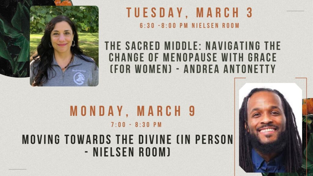 Tuesday, March 3 - Andrea Antonetty 6:30 - 8pm -  The Sacred Middle: Navigating the Change of Menopause with Grace (for women) - Nielsen Room -
Monday, March 9 - 7 - 8:30pm - Anderson Allen - Moving Towards the Divine (in person - Nielsen room)