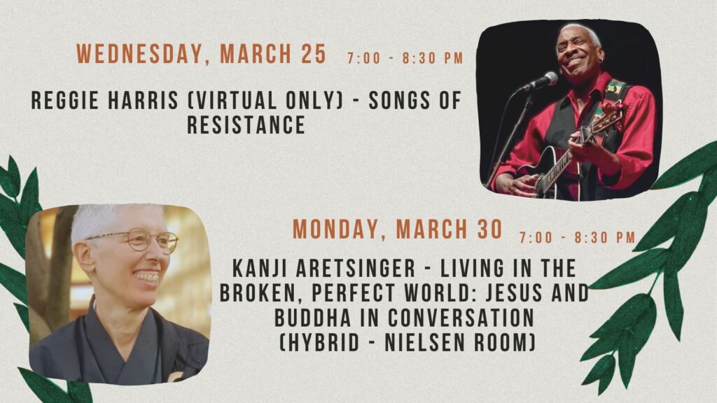 Wednesday, March 25 - 7 - 8:30 - Reggie Harris (virtual only) - Songs of Resistance
Monday, March 30 - 7 - 8:30 - Kanji Aretsinger - Living in the Broken, Perfect World: Jesus and Buddha in Conversation
 (Hybrid - Nielsen room)