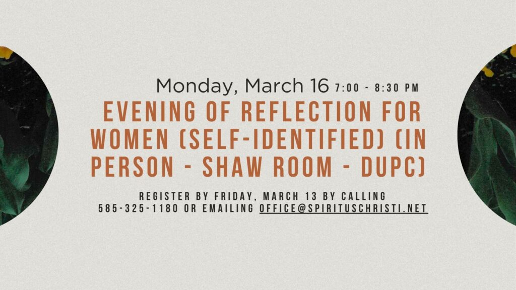 Monday, March 16 7:00 - 8:30 PM Evening of Reflection for Women (self-identified) (in person - Shaw room - DUPC) Register by Friday, March 13 by calling 585-325-1180 or emailing office@spirituschristi.net