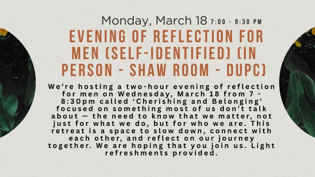 Monday, March 18 7:00 - 8:30 PM Evening of Reflection for Men (self-identified) (in person - Shaw room - DUPC) We’re hosting a two-hour evening of reflection for men on Wednesday, March 18 from 7 - 8:30pm called ‘Cherishing and Belonging' focused on something most of us don’t talk about — the need to know that we matter, not just for what we do, but for who we are. This retreat is a space to slow down, connect with each other, and reflect on our journey together. We are hoping that you join us. Light refreshments provided.
