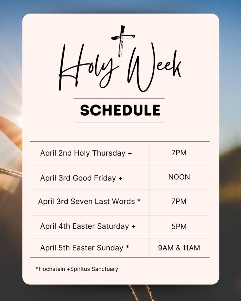 Holy Week Schedule
April 2nd Holy Thursday 7PM (Spiritus)
April 3rd Good Friday Noon (Spiritus)
April 3rd Seven Last Words 7PM (Hochstein)
April 4th Easter Saturday 5PM (Spiritus)
April 5th Easter Sunday 9AM & 11AM (Hochstein)