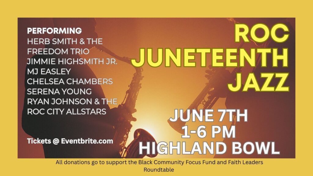 ROC Juneteenth Jazz
June 7th 1-6pm
Highland Bowl
Performing:
Herb Smith & The Freedom Trio
Jimmie Highsmith Jr.
MJ Easley
Chelsea Chambers
Serena Young
Ryan Johnson & The ROC City AllStars
Tickets avilable at eventbrite.com
All donations go to support the Black Community Focus Fund and Faith Leaders Roundtable