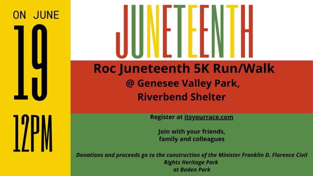 ROC Juneteenth 5k run/walk
On June 19th @ 12pm
@ Genesee valley park riverbend shelter
register at itsyourrace.com
Join with your friends,
family and colleagues
Donations and proceeds go to the construction of the Minister Franklin D. Florence Civil Rights Heritage Park
at Baden Park