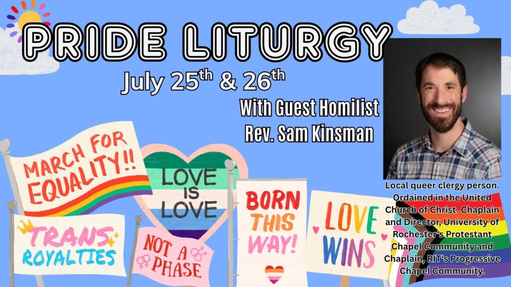 Pride Liturgy July 25th & 26th With Guest Homilist Rev. Sam Kinsman Local queer clergy person. Ordained in the United Church of Christ. Chaplain and Director, University of Rochester's Protestant Chapel Community and Chaplain, RIT's Progressive Chapel Community.