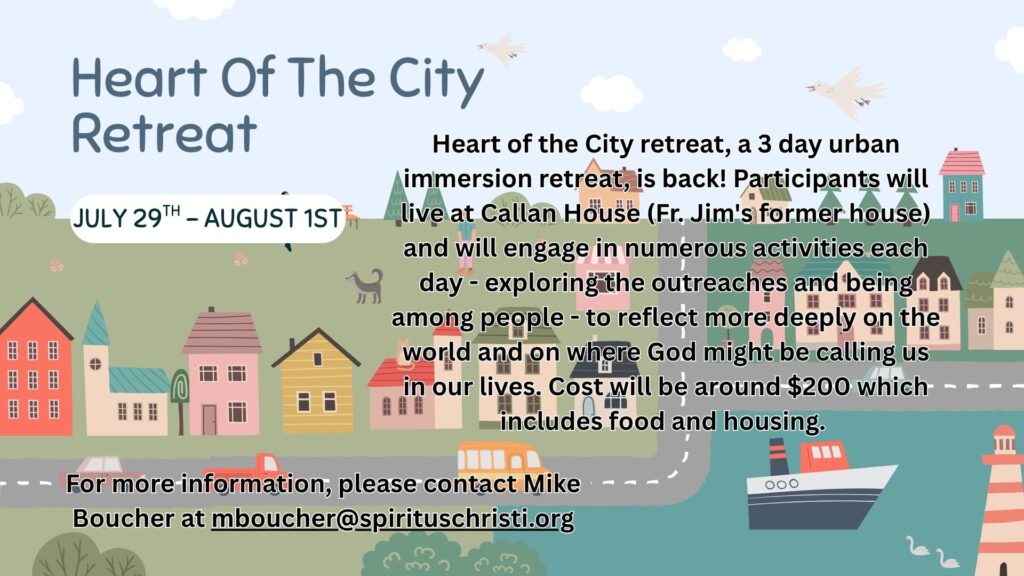 Heart of the City Retreat
July 29th to August 1st
Heart of the City retreat, a 3 day urban immersion retreat, is back! Participants will live at Callan House (Fr. Jim's former house) and will engage in numerous activities each day - exploring the outreaches and being among people - to reflect more deeply on the world and on where God might be calling us in our lives. Cost will be around $200 which includes food and housing.
For more information, please contact Mike Boucher at mboucher@spirituschristi.org