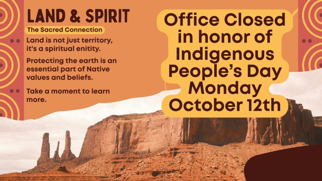 Office Closed in honor of Indigenous People’s Day
Monday
October 12th
Land & Spirit
The Sacred Connection
Land is not just territory, it's a spiritual enitity.
Protecting the earth is an essential part of Native values and beliefs.
Take a moment to learn more.